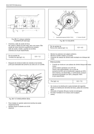6B-40 MOTOR (Mecánica)
Uno
Febrero
1. Herramienta especial (09.924-17810) 2. Tornillo VOLANT
Fig. 6B-111 colocar cubiertas
CUZINEÞILOR aterrizaje
• Vivienda y sello de aceite de foca.
No vuelva a utilizar la junta vieja, pero una nueva. Ella
aceite de motor lubrica la superficie de contacto
sello de aceite, instale y apriete los tornillos
vivienda con el par especificado.
Par de apriete de
Tornillos de caja (kgf • m)
•
0,9 ÷ 1,2
•
•
•
Fig. 6B-113 VOLANTE
Par de apriete de
Pernos del volante (kgf • m) 4,0 ÷ 4,5
Montar los pistones (ver página anterior).
Montar la sartén colador y el aceite.
Conjunto de cabeza de cilindro está montado en el bloque del
motor.
Después de montar el retén de vivienda si los bordes
junta que sobresale del contorno se corta con un cuchillo.
PRECAUCIÓN
• Cuando se monta en una cabeza de cilindro bloque del motor
nuevo
pernos deben apretarse con el fin de
centro a las extremidades, con un par de
aumento de 50% de la inicialmente, seguido por 80%
de la misma y se desarrollan, a continuación, busque
secuencia de apriete con 50% y después 100%
el par especificado.
Par (kgf • m)
•
•
•
6,5 ÷ 7,0
Se monta en la distribución rueda dentada del cigüeñal,
Rueda de distribución del árbol de levas, polea de la bomba
agua.
Consulte el Capítulo 2B para montar el embrague.
El motor montado en el cuerpo (vea la página
antes).
Fig. 6B-112 VANGUARDIA SEAL
•
•
Para instalar el capítulo sede de la bomba de aceite
respectivamente
Apretar al par el volante con el útil
especial.
 