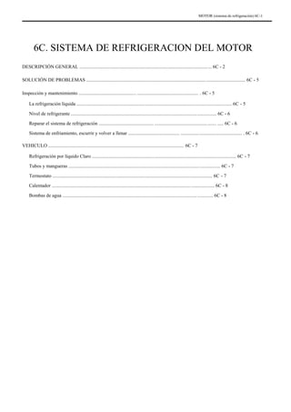 MOTOR (sistema de refrigeración) 6C-1
6C. SISTEMA DE REFRIGERACION DEL MOTOR
DESCRIPCIÓN GENERAL ............................................................................................................ 6C - 2
SOLUCIÓN DE PROBLEMAS .................................................................................................................................. 6C - 5
Inspección y mantenimiento ............................................... .................................................. . 6C - 5
La refrigeración líquida ............................................................................................................................... 6C - 5
Nivel de refrigerante ....................................................................................................................... 6C - 6
Reparar el sistema de refrigeración ............................................. .................................................. ..... 6C - 6
Sistema de enfriamiento, escurrir y volver a llenar .......................................... .................................................. . 6C - 6
VEHICULO ............................................................................................................... 6C - 7
Refrigeración por líquido Claro ...................................................................................................................... 6C - 7
Tubos y mangueras ............................................................................................................................ 6C - 7
Termostato ................................................................................................................................... 6C - 7
Calentador ..................................................................................................................................... 6C - 8
Bombas de agua ........................................................................................................................... 6C - 8
 