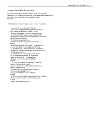INFORMACIÓN GENERAL 1A-13
Inspección antes de su venta
El vehículo se comprueba en la fábrica antes minuþiozitate
la entrega. Sin embargo, debido a las múltiples etapas de transporte,
han hecho una inspección muy cuidadosa antes
la venta.
- Lista de los controles llevados a cabo para la inspección -
• La operación es la dirección del juego.
• el recorrido del pedal de freno y la distancia a la
piso cuando el pedal está pisado a fondo.
• Jugar la palanca del freno de estacionamiento.
• El sistema de tuberías y mangueras de estado
de frenado, si está instalado correctamente, si son de-
Dañado y si hay pérdidas.
• El nivel del líquido de frenos.
• Tornillos de las ruedas y la cubierta si son
suelto.
• pedal del embrague viajes gratis y la distancia a
el suelo cuando el pedal está pisado a fondo.
• El nivel de aceite y si hay pérdida de transmisión.
• palanca de funcionamiento para cambiar de marcha.
• Estado de la batería.
• El nivel de aceite y si hay fugas en el motor.
• Si se produce una pérdida de la gasolina.
• Nivel de refrigerante y si hay pérdidas.
• Si la correa de transmisión está floja o
dañado.
• Las luces del sistema de operación, cuerno y
sistema de iluminación bordo.
• Nivel de operación y el líquido limpiaparabrisas
Lavado del parabrisas.
• cerraduras en las puertas de la Operación.
• asiento se desliza Operación.
• Si hay un daño en el cuerpo o finiþiei
interior.
• Si hay compañeros de la documentación del vehículo
como manual de usuario, servicio de usuario
Y otros.
• Instale la placa de matrícula.
 
