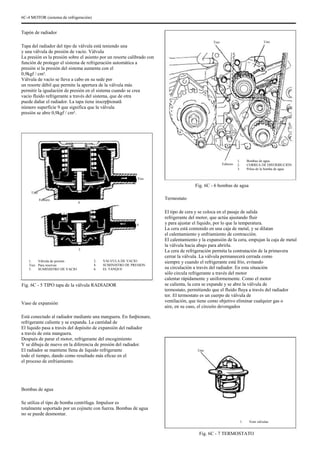 6C-4 MOTOR (sistema de refrigeración)
Tapón de radiador
Tapa del radiador del tipo de válvula está teniendo una
y una válvula de presión de vacío. Válvula
La presión es la presión sobre el asiento por un resorte calibrado con
función de proteger el sistema de refrigeración automática a
presión si la presión del sistema aumenta con el
0,9kgf / cm².
Válvula de vacío se lleva a cabo en su sede por
un resorte débil que permite la apertura de la válvula más
permitir la igualación de presión en el sistema cuando se crea
vacío fluido refrigerante a través del sistema, que de otra
puede dañar el radiador. La tapa tiene inscrpþionatã
número superficie 9 que significa que la válvula
presión se abre 0,9kgf / cm².
Tres Uno
Febrero
Tres
1.
2.
3.
Bombas de agua
CORREA DE DISTRIBUCIÓN
Polea de la bomba de agua
Fig. 6C - 6 bombas de agua
Uno
Febrero
4
Termostato
El tipo de cera y se coloca en el pasaje de salida
refrigerante del motor, que actúa ajustando fluir
y para ajustar el líquido, por lo que la temperatura.
La cera está contenido en una caja de metal, y se dilatan
el calentamiento y enfriamiento de contracción.
El calentamiento y la expansión de la cera, empujan la caja de metal
la válvula hacia abajo para abrirla.
La cera de refrigeración permita la contratación de la primavera
cerrar la válvula. La válvula permanecerá cerrada como
siempre y cuando el refrigerante está frío, evitando
su circulación a través del radiador. En esta situación
sólo circula refrigerante a través del motor
calentar rápidamente y uniformemente. Como el motor
se calienta, la cera se expande y se abre la válvula de
termostato, permitiendo que el fluido fluya a través del radiador
tor. El termostato es un cuerpo de válvula de
ventilación, que tiene como objetivo eliminar cualquier gas o
aire, en su caso, el circuito devengados
6
5
1.
Tres
5.
Válvula de presión
Para reservas
SUMINISTRO DE VACIO
2.
4.
6.
VALVULA DE VACIO
SUMINISTRO DE PRESION
EL TANQUE
Fig. 6C - 5 TIPO tapa de la válvula RADIADOR
Vaso de expansión
Está conectado al radiador mediante una manguera. En funþionare,
refrigerante caliente y se expanda. La cantidad de
El líquido pasa a través del depósito de expansión del radiador
a través de esta manguera.
Después de parar el motor, refrigerante del encogimiento
Y se dibuja de nuevo en la diferencia de presión del radiador.
El radiador se mantiene llena de líquido refrigerante
todo el tiempo, dando como resultado más eficaz en el
el proceso de enfriamiento.
Bombas de agua
Se utiliza el tipo de bomba centrífuga. Impulsor es
totalmente soportado por un cojinete con fuerza. Bombas de agua
no se puede desmontar.
Uno
1. Vent válvulas
Fig. 6C - 7 TERMOSTATO
 