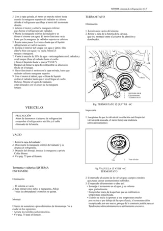 MOTOR (sistema de refrigeración) 6C-7
2. Con la tapa quitada, el motor en marcha ralentí hasta
cuando la manguera superior del radiador se calienta
debido al refrigerante que fluye a través del termostato
abierto.
3. detiene el motor y soltar la manguera inferior
para borrar el refrigerante del radiador.
4. Monte la manguera inferior del radiador y es
llenar el sistema con agua. El motor funciona vacía
hasta que la manguera de radiador superior se calienta.
5. Repita estos pasos 3 o 4 veces hasta que el líquido
refrigeración se vuelve incolora.
6. Limpia el interior del tanque con agua y jabón. Ella
clãteºte bien con agua y se vacía. Monte el
tanque y manguera.
7. Vierta la mezcla de 50% de agua - anticongelante en el radiador y
en el tanque (llene el radiador hasta el cuello
y llene el depósito hasta la marca "FULL").
Después de llenar la tapa de combustible se alinea con
flecha en el tanque.
8. Hacer funcionar el motor con la tapa retirada, hasta que
radiador caliente manguera superior.
9. Con el motor al ralentí, que se llena de líquido
enfriar el radiador hasta que el nivel llegue al cuello
Relleno. Montar el tapón del radiador,
estar alineados con los oídos de la manguera
tanque.
TERMOSTATO
Eliminación
1. Los envases vacíos del sistema
2. Retire la tapa de la batería de la carcasa,
que está montado entre el colector de admisión y
distribuidor.
Uno
Tres
1.
2.
3.
Febrero
DISTRIBUIDOR
Caja termostato
TERMOSTATO
VEHICULO
PRECAUCIÓN
Antes de desmontar el sistema de refrigeración
comprobar el refrigerante a ser frío y el cable
eliminado de la batería.
Fig. TERMOSTATO 12 QUITAR - 6C
Inspección
1. Asegúrese de que la válvula de ventilación está limpio (si
válvula está atascada, el motor tiene una tendencia
sobrecalentamiento).
VACÍO
1. Retire la tapa del radiador.
2. Desconecte la manguera inferior del radiador y es
despeja el refrigerante.
3. Después del drenaje, instalar la manguera y apriete
Collar Bueno.
4. Ver pág. 75 para el llenado.
Uno 1. Vent válvulas
Tormenta y tuberías SISTEMA
ENFRIARSE
Eliminación
1. El sistema se vacía.
2. Para extraer estos tubos y mangueras, Afloje
Todas las abrazaderas y tornillos se quitan.
Montaje
El revés de someterse a procedimientos de desmontaje. Va a
cuidar de los siguientes:
• Apriete los tornillos suficientes tiras.
• Ver pág. 75 para el llenado.
Fig. VALVULA 13 VENT - 6C
TERMOSTATO
2. Compruebe el asiento de la válvula para cuerpos extraños
que puede causar asentamientos indebidos.
3. Compruebe el termostato se abre así:
• Sumerja el termostato en el agua, y se calienta
agua gradualmente.
• Comprobar inicio de la apertura que se celebrará en
temperatura especificada.
• Cuando se inicia la apertura a una temperatura mucho
por encima o por debajo de la especificada, el termostato debe
reemplazado por uno nuevo, porque de lo contrario podría parecer
Tendencias sobrecalentamiento o enfriamiento excesivo.
 