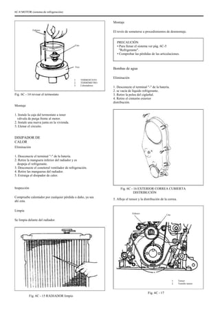 6C-8 MOTOR (sistema de refrigeración)
Montaje
Febrero
El revés de someterse a procedimientos de desmontaje.
PRECAUCIÓN
• Para llenar el sistema ver pág. 6C-5
"Refrigerante".
• Comprobar las pérdidas de las articulaciones.
Uno
Tres
Bombas de agua
TERMOSTATO
TERMÓMETRO
Calentadores
1.
2.
3.
Eliminación
1. Desconecte el terminal "-" de la batería.
2. se vacía de líquido refrigerante.
3. Retire la polea del cigüeñal.
4. Retire el cinturón exterior
distribución.
Fig. 6C - 14 revisar el termostato
Montaje
1. Instale la caja del termostato a tener
válvula de purga frente al motor.
2. Instale una nueva junta en la vivienda.
3. Llenar el circuito.
DISIPADOR DE
CALOR
Eliminación
1. Desconecte el terminal "-" de la batería.
2. Retire la manguera inferior del radiador y es
despeja el refrigerante.
3. Desconecte el conetorul ventilador de refrigeración.
4. Retire las mangueras del radiador.
5. Extraiga el disipador de calor.
Inspección
Compruebe calentador por cualquier pérdida o daño, ya sea
ahi esta.
Limpia
Se limpia delante del radiador.
Fig. 6C - 16 EXTERIOR CORREA CUBIERTA
DISTRIBUCIÓN
5. Afloje el tensor y la distribución de la correa.
Febrero
Uno
1.
2.
Tensor
Tornillo tensor
Fig. 6C - 15 RADIADOR limpio
Fig. 6C - 17
 