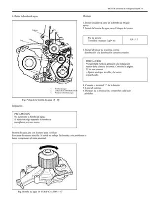 MOTOR (sistema de refrigeración) 6C-9
6. Retire la bomba de agua Montaje
1. Instale una nueva junta en la bomba de bloque
motor.
2. Instale la bomba de agua para el bloque del motor.
Par de apriete
Tornillos y tuercas (kgf • m)
Febrero
Tres Uno 1,0 ÷ 1,3
3. Instale el tensor de la correa, correa
distribución y la distribución cinturón exterior.
PRECAUCIÓN
• Se prestará especial atención a la instalación
tensor de la correa y la correa. Consulte la página
33 de este manual.
• Apriete cada par tornillo y la tuerca
especificado.
4. Conecte el terminal "-" de la batería.
5. Llene el sistema.
6. Después de la instalación, comprobar cada lado
pérdidas.
1.
2.
3.
Bombas de agua
CORREA DE DISTRIBUCIÓN
Polea de la bomba de agua
Fig. Polea de la bomba de agua 18 - 6C
Inspección
PRECAUCIÓN
No desmonte la bomba de agua.
Si necesitas algo reparado la bomba se
reemplazar por uno nuevo.
Bomba de agua gira con la mano para verificar
Funciona de manera sencilla. Si usted no trabaja fácilmente y sin problemas o
hacer reemplazará el ruido anormal.
Fig. Bomba de agua 19 VERIFICACIÓN - 6C
 