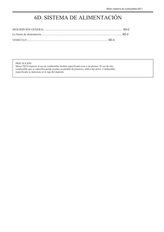 Motor (sistema de combustible) 6D-1
6D. SISTEMA DE ALIMENTACIÓN
DESCRIPCIÓN GENERAL ................................................................................................................. 6D-2
La fuente de alimentación .................................................................................................................... 6D-2
VEHICULO ..................................................................................................................... 6D-3
PRECAUCIÓN
Motor TICO requiere el uso de combustible modelo especificado (con o sin plomo). El uso de otro
combustible que se especifica puede resultar en pérdida de potencia y daños del motor. Combustible
especificado se menciona en la tapa del depósito.
 