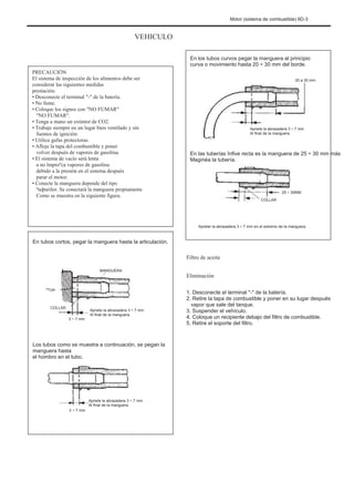 Motor (sistema de combustible) 6D-3
VEHICULO
En los tubos curvos pegar la manguera al principio
curva o movimiento hasta 20 ÷ 30 mm del borde.
20 a 30 mm
PRECAUCIÓN
El sistema de inspección de los alimentos debe ser
considerar las siguientes medidas
prestación:
• Desconecte el terminal "-" de la batería.
• No fume.
• Coloque los signos con "NO FUMAR"
"NO FUMAR".
• Tenga a mano un extintor de CO2.
• Trabaje siempre en un lugar bien ventilado y sin
fuentes de ignición.
• Utilice gafas protectoras.
• Afloje la tapa del combustible y poner
volver después de vapores de gasolina.
• El sistema de vacío será lenta
a no împroºca vapores de gasolina
debido a la presión en el sistema después
parar el motor.
• Conecte la manguera depende del tipo
ºtuþurilor. Se conectará la manguera propiamente
Como se muestra en la siguiente figura.
Apriete la abrazadera 3 ÷ 7 mm
Al final de la manguera.
En las tuberías înfive recta es la manguera de 25 ÷ 30 mm más
Maginéa la tubería.
25 ÷ 30MM
COLLAR
Apretar la abrazadera 3 ÷ 7 mm en el extremo de la manguera.
En tubos cortos, pegar la manguera hasta la articulación.
Filtro de aceite
MANGUERA
Eliminación
1. Desconecte el terminal "-" de la batería.
2. Retire la tapa de combustible y poner en su lugar después
vapor que sale del tanque.
3. Suspender el vehículo.
4. Coloque un recipiente debajo del filtro de combustible.
5. Retire el soporte del filtro.
ºTUÞ
COLLAR
3 ~ 7 mm
Apriete la abrazadera 3 ÷ 7 mm
Al final de la manguera.
Los tubos como se muestra a continuación, se pegan la
manguera hasta
el hombro en el tubo.
3 ~ 7 mm
Apriete la abrazadera 3 ÷ 7 mm
Al final de la manguera.
 