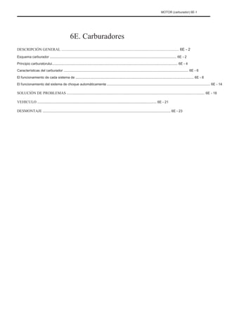 MOTOR (carburador) 6E-1
6E. Carburadores
DESCRIPCIÓN GENERAL ................................................................................................................ 6E - 2
Esquema carburador ...................................................................................................................................... 6E - 2
Principio carburatorului..................................................................................................................................... 6E - 4
Características del carburador .................................................................................................................................... 6E - 6
El funcionamiento de cada sistema de ............................................................................................................................. 6E - 8
El funcionamiento del sistema de choque automáticamente ............................................................................................................. 6E - 14
SOLUCIÓN DE PROBLEMAS .................................................................................................................................................. 6E - 18
VEHICULO .............................................................................................................................. 6E - 21
DESMONTAJE ....................................................................................................................................... 6E - 23
 
