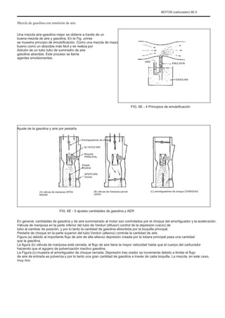 MOTOR (carburador) 6E-5
Mezcla de gasolina con emulsión de aire
Una mezcla aire-gasolina mejor se obtiene a través de un
buena mezcla de aire y gasolina. En la Fig. unirse
se muestra principio de emulsificación. Como una mezcla de mayo
bueno como un absorþie más fácil y se realiza por
Adición de un tubo tubo de suministro de aire
gasolina absorþie. Este proceso se llama
agentes emulsionantes.
AIRE
EMULSION
GASOLINA
FIG. 6E - 4 Principios de emulsificación
Ajuste de la gasolina y aire por pestaña
Amortiguadores de choque
ALTAVOZ MIC
Boquilla
PRINCIPAL
Solapa
Acelerar
APERTURA
Ocioso
(A) válvula de mariposa OPEN
MAXIM
(B) válvula de mariposa parcial
OPEN
(C) amortiguadores de choque CERRADAS
FIG. 6E - 5 ajustes cantidades de gasolina y AER
En general, cantidades de gasolina y de aire suministrado al motor son controlados por el choque del amortiguador y la aceleración.
Válvula de mariposa en la parte inferior del tubo de Venturi (difusor) control de la depresión (vacío) de
tubo al cambiar de posición, y por lo tanto la cantidad de gasolina absorbida por la boquilla principal.
Pestaña de choque en la parte superior del tubo Venturi (altavoz) controla la cantidad de aire.
Figura (a) debido al importante flujo de aire de alta altavoz depresión creada por la tobera principal pasa una cantidad
que la gasolina.
La figura (b) válvula de mariposa está cerrada, el flujo de aire tiene la mayor velocidad hasta que el cuerpo del carburador
haciendo que el agujero de pulverización inactivo gasolina.
La Figura (c) muestra el amortiguador de choque cerrada. Depresión tras orador se incrementa debido a limitar el flujo
de aire de entrada se pulveriza y por lo tanto una gran cantidad de gasolina a través de cada boquilla. La mezcla, en este caso,
muy rico.
 