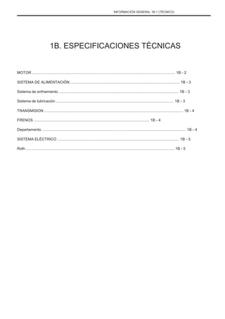 INFORMACIÓN GENERAL 1B-1 (TÉCNICO)
1B. ESPECIFICACIONES TÉCNICAS
MOTOR ........................................................................................................................................ 1B - 2
SISTEMA DE ALIMENTACIÓN ........................................................................................................ 1B - 3
Sistema de enfriamiento .................................................................................................................. 1B - 3
Sistema de lubricación ................................................................................................................ 1B - 3
TRANSMISION .................................................................................................................................... 1B - 4
FRENOS .............................................................................................................. 1B - 4
Departamento ......................................................................................................................................... 1B - 4
SISTEMA ELÉCTRICO .................................................................................................................... 1B - 5
Roth ............................................................................................................................................. 1B - 5
 