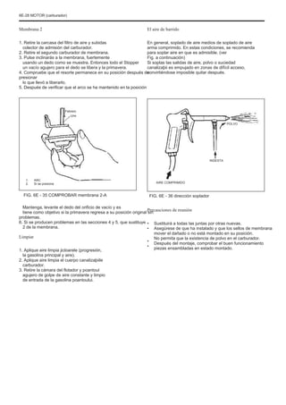 6E-28 MOTOR (carburador)
Membrana 2
1. Retire la carcasa del filtro de aire y subidas
colector de admisión del carburador.
2. Retire el segundo carburador de membrana.
3. Pulse inclinarás a la membrana, fuertemente
usando un dedo como se muestra. Entonces todo el Stopper
un vacío agujero para el dedo se libera y la primavera.
4. Compruebe que el resorte permanece en su posición después de
presionar
lo que llevó a liberarlo.
5. Después de verificar que el arco se ha mantenido en la posición
El aire de barrido
En general, soplado de aire medios de soplado de aire
arma comprimido. En estas condiciones, se recomienda
para soplar aire en que es admisible. (ver
Fig. a continuación)
Si soplas las salidas de aire, polvo o suciedad
canalizaþii es empujado en zonas de difícil acceso,
convirtiéndose imposible quitar después.
Febrero
Uno
POLVO
INGESTA
1.
2.
ARC
Si se presiona AIRE COMPRIMIDO
FIG. 6E - 35 COMPROBAR membrana 2-A
Mantenga, levante el dedo del orificio de vacío y es
tiene como objetivo si la primavera regresa a su posición original sin
problemas.
6. Si se producen problemas en las secciones 4 y 5, que sustituye
2 de la membrana.
FIG. 6E - 36 dirección soplador
Precauciones de reunión
•
•
•
•
Sustituirá a todas las juntas por otras nuevas.
Asegúrese de que ha instalado y que los sellos de membrana
mover el dañado o no está montado en su posición.
No permita que la existencia de polvo en el carburador.
Después del montaje, comprobar el buen funcionamiento
piezas ensambladas en estado montado.
Limpiar
1. Aplique aire limpia jicloarele (progresión,
la gasolina principal y aire).
2. Aplique aire limpia el cuerpo canalizaþiile
carburador.
3. Retire la cámara del flotador y poantoul
agujero de golpe de aire constante y limpio
de entrada de la gasolina poantoului.
 