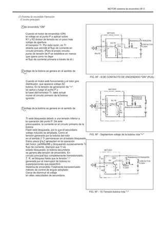 MOTOR (sistema de encendido) 6F-5
(2) Sistema de encendido Operación
(Circuito principal)
1 de encendido "ON"
Cuando el motor de encendido (ON)
el voltaje en el punto P a aplicar sobre
R1 y R2 divisor de tensión es un poco más
voltaje de apertura
el transistor Tr. Por esta razón, es Tr
abierta que permite el flujo de corriente en
circuito primario. (Para el propio circuito,
punto de tensión de P se establece en menos
que opera como no dejar
el flujo de corriente primaria a través de él.)
2 voltaje de la bobina se genera en el sentido de
"+".
Cuando el motor está funcionando y el rotor gira
distribuidor, que aparece voltaje AC
bobina. En la tensión de generación de "+"
se aplica y luego el punto P y
la base del transistor Tr, tales actual
mover el circuito primario de la bobina
ignición.
3 voltaje de la bobina se genera en el sentido de
"-".
Tr está bloqueada debido a una tensión inferior a
la operación del punto P. De este
preocupados, la corriente en el circuito primario de la
bobina
Flash está bloqueada, por lo que el secundario
voltaje inducido es ampliada. Como el
tensión generada por la bobina del rotor
en el sentido 2 Tr permanecen en el estado bloqueado.
Estos pasos 2 y 3 se repiten en la operación
del motor, permitiendo y bloqueando sucesivamente Tr
flujo de corriente. Siempre que Tr es
estado bloqueado, la bobina secundaria
se genera alta tensión de encendido. En
circuito principal tipo completamente transistorizado,
T. R. se bloquea hasta que la tensión "-"
generada por el interruptor de bobina no
superposiciones que especificó.
Sistema de encendido Totalmente transistorizado
método de control de ángulo adoptado
Cerca de disminuir el voltaje
en altas velocidades de secundaria.
MÉTODO
Resistencia EXTRANJERA
EN
CONTACTOS
FLASH
R1
P
Alta R2
R3 TR
R5
FIG. 6F - 8 DE CONTACTO DE ENCENDIDO "ON" (PUS)
MÉTODO
Resistencia
EXTERIOR
EN
Bobina de encendido
R5
(+)
R1
P
R3 TR
(-)
R2
FIG. 6F - Septiembre voltaje de la bobina rota "+"
MÉTODO
Resistencia EXTRANJERA
CONTACTOS
FLASH
-
+
R1
P
R2
R3
OFF
R5
Bobina
FLASH
FIG. 6F - 10 Tensión bobina rota "-"
 
