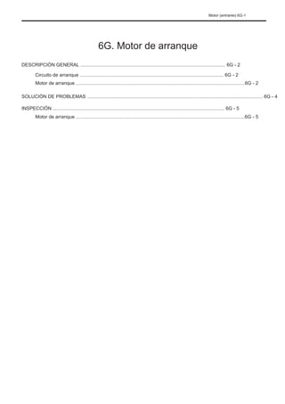 Motor (entrante) 6G-1
6G. Motor de arranque
DESCRIPCIÓN GENERAL ............................................................................................................. 6G - 2
Circuito de arranque ............................................................................................................ 6G - 2
Motor de arranque ...............................................................................................................................6G - 2
SOLUCIÓN DE PROBLEMAS .................................................................................................................................... 6G - 4
INSPECCIÓN ................................................................................................................................. 6G - 5
Motor de arranque ...............................................................................................................................6G - 5
 