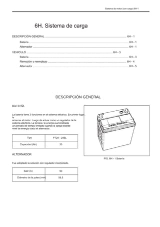 Sistema de motor (con cargo) 6H-1
6H. Sistema de carga
DESCRIPCIÓN GENERAL ............................................................................................................. 6H - 1
Batería ..................................................................................................................................... 6H - 1
Alternador ................................................................................................................................ 6H - 1
VEHICULO ................................................................................................................... 6H - 3
Batería ..................................................................................................................................... 6H - 3
Remoción y reemplazo ......................................................................................................... 6H - 4
Alternador ................................................................................................................................ 6H - 5
DESCRIPCIÓN GENERAL
BATERÍA
La batería tiene 3 funciones en el sistema eléctrico. En primer lugar,
la
arrancar el motor. Luego de actuar como un regulador de la
sistema eléctrico. La tercera, la energía suministrada
un período de tiempo limitado cuando la carga excede
nivel de energía dado el alternador.
Tipo
Capacidad (Ah)
PT28 - 20BL
35
ALTERNADOR
FIG. 6H - 1 Batería
Fue adoptado la solución con regulador incorporado.
Salir (A)
Diámetro de la polea (mm)
50
58.5
 