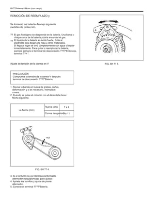 6H??Sistema 4 Motor (con cargo)
REMOCIÓN DE REEMPLAZO y
Se tomarán las baterías Manejo siguiente
medidas de protección.
??
??
El gas hidrógeno se desprende en la batería. Una llama o
chispa cerca de la batería podría encender el gas.
El líquido de la batería es ácido fuerte. Evite el
electrolito para llegar a la ropa u otros materiales.
Si llega al lugar se lavó completamente con agua y limpiar
inmediatamente. Para quitar o reemplazar la batería,
siempre primero el terminal de desconexión ????"Entonces,
terminal ??+ ".
FIG. 6H ?? 5
Ajuste de tensión de la correa en V
PRECAUCIÓN
Compruebe la tensión de la correa V después
terminal de desconexión ????"Batería.
1. Revise la banda en busca de grietas, daños,
deformación y si es necesario, reemplace
correa.
2. Cuando se pulse el cinturón con el dedo debe tener
flecha siguiente.
Nueva cinta
Correa desgastada
7 a 9
7 a 11
La flecha (mm)
10kgf
FIG. 6H ?? 4
3. Si el cinturón no es întindrea conformable
alternador repoziþioneazã para ajustar.
4. Apriete los tornillos y ajuste de pivote
alternador.
5. Conecte el terminal ????"Batería.
 