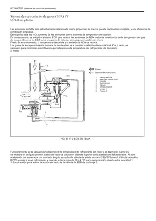 6I??4MOTOR (sistema de control de emisiones)
Sistema de recirculación de gases (EGR) ??
SÓLO sin plomo
Las emisiones de NOx está estrechamente relacionada con la proporción de mezcla para la combustión completa, y una eficiencia de
combustión ampliada.
Eso significa que los NOx aumento de las emisiones con el aumento de temperatura de cocción.
En consecuencia, se adoptó el sistema EGR para reducir las emisiones de NOx mediante la reducción de la temperatura del gas
de escape. Sistema de EGR toma una parte del colector de escape a mezclar con el aire
Fresh. En este momento, la temperatura desciende y la emisión de NOx se reduce.
Los gases de escape entre en la cámara de combustión va a cambiar la relación de mezcla final. Por lo tanto, es
necesario para minimizar esta influencia por referencia a la temperatura del refrigerante y la depresión
el motor.
6
Escape
Depresión MOTOR (vacío)
4 Uno
1.
2.
3.
4.
5.
6.
7.
8.
Válvula de EGR
BIMETAL válvula BVSV
Colector
Membranoso
Válvula
CARBURADOR
Unidad 1
Premio 2
5
Tres
Febrero
7
8
FIG. 6I ?? 2 EGR SISTEMA
Funcionamiento de la válvula EGR depende de la temperatura del refrigerante del motor y la depresión. Como es
se muestra en la figura anterior, salida de vacío se coloca en el borde superior de la aceleración del acelerador. Al abrir
aceleración del acelerador con un cierto ángulo, se aplica la válvula de salida de vacío 2 BVSV bimetal. Válvula bimetálico
BVSV se coloca en el refrigerante, y cuando se tiene más de 50 ± 4 ° C, es la comunicación abierta entre la unidad 1
Y dos de salida para activar la acción de vacío de la válvula de EGR de la clavija 2.
 