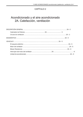 Y AIRE ACONDICIONADO acondicionado (calefacción, ventilación) 2A-1
CAPÍTULO 2
Acondicionado y el aire acondicionado
2A. Calefacción, ventilación
DESCRIPCIÓN GENERAL ............................................................................................................... 2A - 2
Calentador de Órdenes .................................................. 2A ................................... - 3
Circuito de ventilación ........................................................................................................... 2A - 3
DIAGNÓSTICO ............................................................................................................................ 2A - 5
VEHICULO ................................................................................................................... 2A - 5
El esquema eléctrico ................................................................................................................... 2A - 5
Motor del ventilador ....................................................................................................................... 2A - 6
Blower Resistencia ................................................................................................................... 2A - 6
Interruptor del motor del ventilador .................................................. 2A ................................................. - 6
Unidad de acondicionado ................................................................................................................ 2A - 9
 