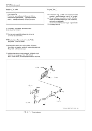 6J??4 Motor (escape)
INSPECCIÓN
PRECAUCIÓN
Para evitar quemaduras, no toque el sistema
mientras escape caliente. Cualquier operación
aupra a realizarse después del enfriamiento.
VEHICULO
??
??
??
Consulte la Fig. 1A??20 para los procesos de
montaje - desmontaje del colector de escape.
Compruebe que los sellos no están dañados
retirar el colector de escape. Si es necesario
debe ser reemplazado.
Al volver a montar apretar al par especificado
Pernos y tuercas.
Si întreþinerii normal ser verificada como
de la siguiente manera:
??
??
??
Compruebe suporþii no dañar la goma de
o mover las posiciones.
El sistema verifica cualquier neetanºeitãþi
empresas o daños débiles.
Compruebe dañar el cuerpo, partes movieron,
Conexión agrietados, agujeros que podrían permitir
llegar a la cabina de escape.
Asegúrese de que haya suficiente distancia entre
sistema de escape y el piso del vehículo
Para evitar daños por sobrecalentamiento alfombra.
??
1,8 ÷ 2,8
5
1,8 ÷ 2,8
1,8 ÷ 2,8
Febrero
4
Uno
Tres
5.0
4,0 ÷ 5,0
1,8 ÷ 2,8
PAREJAS DE APRIETE (KGF · M)
FIG. 6J ?? 2 Vista de pares
 