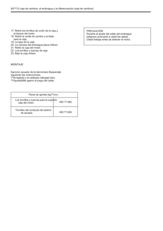 8A??12 caja de cambios, el embrague y la diferenciación (caja de cambios)
17. Retire los tornillos de unión de la caja y
el bloque del motor.
18. Retire la varilla de cambio y la biela
para la caja.
19. La tapa de la caja.
20. La carcasa del embrague placa inferior.
21. Retire la caja del motor.
22. Los tornillos y tuercas de caja.
23. Bajo la caja entera.
PRECAUCIÓN
Durante el ajuste del cable del embrague
peligroso acercarse a usted las aletas.
Usted trabaja antes de detener el motor.
MONTAJE
Ejercicio opuesto de la demontare.Respectaþi
siguiendo las instrucciones.
??Arreglarþi y el cableado stângeþi bien.
??AjustarþMe agarro el juego del cable.
Pares de apriete (kg??cm)
Los tornillos y tuercas para la sujeción
caja del motor.
Tornillos del conducto de tubería
de escape.
560 ?? 660
400 ?? 600
 
