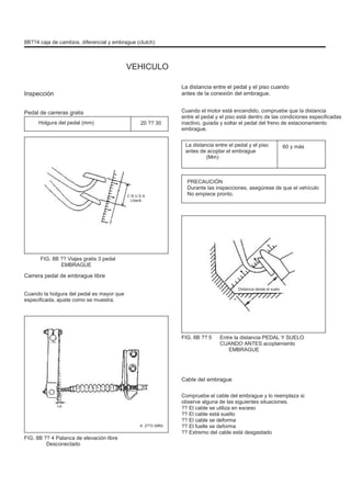 8B??4 caja de cambios, diferencial y embrague (clutch)
VEHICULO
Inspección
Pedal de carreras gratis
Holgura del pedal (mm) 20 ?? 30
La distancia entre el pedal y el piso cuando
antes de la conexión del embrague.
Cuando el motor está encendido, compruebe que la distancia
entre el pedal y el piso está dentro de las condiciones especificadas
inactivo, guiada y soltar el pedal del freno de estacionamiento
embrague.
La distancia entre el pedal y el piso
antes de acoplar el embrague
(Mm)
60 y más
C R U S A
Liberă
PRECAUCIÓN
Durante las inspecciones, asegúrese de que el vehículo
No empiece pronto.
FIG. 8B ?? Viajes gratis 3 pedal
EMBRAGUE
Carrera pedal de embrague libre
Cuando la holgura del pedal es mayor que
especificada, ajuste como se muestra.
Distancia desde el suelo
FIG. 8B ?? 5 Entre la distancia PEDAL Y SUELO
CUANDO ANTES acoplamiento
EMBRAGUE
Cable del embrague
Compruebe el cable del embrague y lo reemplaza si
observe alguna de las siguientes situaciones.
?? El cable se utiliza en exceso
?? El cable está suelto
?? El cable se deforma
?? El fuelle se deforma
?? Extremo del cable está desgastado
La
A: 2??3 (MM)
FIG. 8B ?? 4 Palanca de elevación libre
Desconectado
 