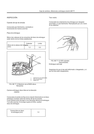 Caja de cambios, diferencial y embrague (clutch) 8B??7
INSPECCIÓN
Cojinete del eje de entrada
Compruebe gira fácilmente y cambiarla si
funcionando de manera anormal.
Tren motriz
Compruebe los rodamientos de embrague por desgaste
anormales y si gira fácilmente. Reemplazarlo por uno nuevo
Si los defectos.
Placa de embrague
Mide si las cabezas de los remaches del disco de embrague
están dentro de los límites establecidos.
Altura de la cabeza del remache
(mm)
Estándar
1.2
Límite
0.5
Uno
Febrero
FIG. 8B ?? 13 VER cojinetes
Desconectado
Embrague semi-eje
Asegúrese de que el eje está deformado o desgastado, y si
eje bucºele están desgastados.
Tres
1.
2.
3.
DISPOSITIVO DE MEDICIÓN
Disco de embrague
Agujero NIT
FIG. 8B ?? 12 Medición de la ENDS altura
Remaches
Carrera embrague disco libre en la dirección
rotación
Compruebe el sentido de flujo de la rotación libremente en el disco
embrague montado sobre las estrías del eje de entrada.
Curso gratuito tanto da lugar a una descarga eléctrica al embrague
Y el ruido anormal. Si el juego supera el límite, sustituir
disco de embrague.
Carrera libre en disco
el embrague (mm) 1.0
 