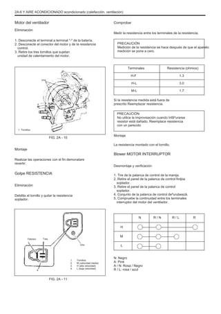2A-6 Y AIRE ACONDICIONADO acondicionado (calefacción, ventilación)
Motor del ventilador
Eliminación
1. Desconecte el terminal a terminal "-" de la batería.
2. Desconecte el conector del motor y de la resistencia
control.
3. Retire los tres tornillos que sujetan
unidad de calentamiento del motor.
Comprobar
Medir la resistencia entre los terminales de la resistencia.
PRECAUCIÓN
Medición de la resistencia se hace después de que el aparato
medición se pone a cero.
Terminales
H-F
Uno
Resistencia (ohmios)
1.3
3.0
1.7
H-L
M-L
Si la resistencia medida está fuera de
prescrito Reemplazar resistencia.
PRECAUCIÓN
No utilice la improvisación cuando înfãºurarea
resistor está dañado. Reemplace resistencia
con un parecido
FIG. 2A - 10
Montaje
La resistencia montado con el tornillo.
1. Tornillos
Montaje
Realizar las operaciones con el fin demonatare
revertir.
Blower MOTOR INTERRUPTOR
Desmontaje y verificación
1. Tire de la palanca de control de la manija.
2. Retire el panel de la palanca de control finiþia
soplador.
3. Retire el panel de la palanca de control
soplador.
4. Conjunto de la palanca de control deºurubeazã.
5. Compruebe la continuidad entre los terminales
interruptor del motor del ventilador.
N
H
R / N R / L R
Golpe RESISTENCIA
Eliminación
Debilita el tornillo y quitar la resistencia
soplador.
Febrero Tres
Uno
M
L
N: Negro
A: Pink
A / N: Rosa / Negro
R / L: rosa / azul
4
1.
2.
3.
4.
Tornillos
M (velocidad media)
H (alta velocidad)
L (baja velocidad)
FIG. 2A - 11
 