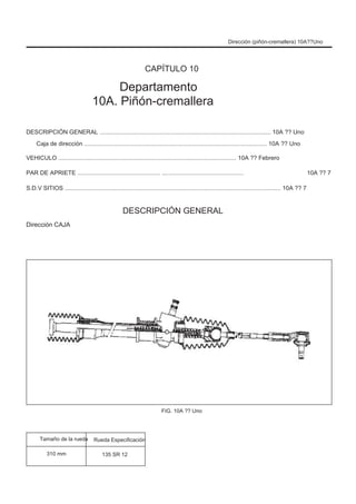 Dirección (piñón-cremallera) 10A??Uno
CAPÍTULO 10
Departamento
10A. Piñón-cremallera
DESCRIPCIÓN GENERAL ....................................................................................................... 10A ?? Uno
Caja de dirección .............................................................................................................. 10A ?? Uno
VEHICULO ........................................................................................................... 10A ?? Febrero
PAR DE APRIETE .................................................. ................................................. 10A ?? 7
S.D.V SITIOS .................................................................................................................................. 10A ?? 7
DESCRIPCIÓN GENERAL
Dirección CAJA
FIG. 10A ?? Uno
Tamaño de la rueda
310 mm
Rueda Especificación
135 SR 12
 