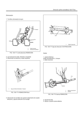 Dirección (piñón-cremallera) 10A??Tres
Eliminación
1. Tornillos articulación de giro
Febrero
Uno
Uno
1. Caja de dirección
FIG. 10A ?? Caja de dirección 5 EXTRACCIÓN
1.
2.
Pedal de freno
Dirección PALANCA
FIG. 10A ?? 3 articulaciones REMOCIÓN
2. Las tuercas de rueda, derecha e izquierda
3. Desmontar la derecha y rotule izquierda
Quitar
1. estante Bellows
Anillo amortiguador 2. choque
3. Belet dirección
Uno
Uno
Febrero
1. Rotui EXTRACTOR 09913 ?? 65210
FIG. 10A ?? 4 REMOCIÓN Rotui
1.
2.
Barras de dirección
Estante
FIG. 10A ?? 6 barras REMOCIÓN
4. Desmontar los tornillos de sujeción alojamiento de casete
dirección y caja de dirección de montaje 4. Ajuste Bucºele
5. Apoyo y presión pieza elástica
 