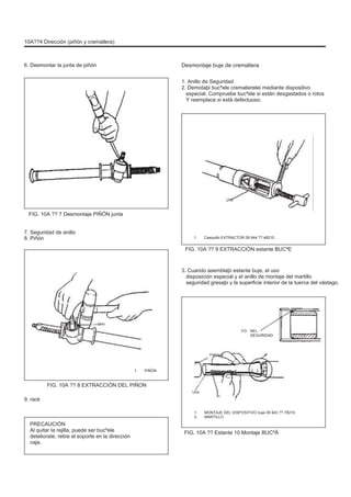 10A??4 Dirección (piñón y cremallera)
6. Desmontar la junta de piñón Desmontaje buje de cremallera
1. Anillo de Seguridad
2. Demotaþi bucºele cremalierelei mediante dispositivo
especial. Compruebe bucºele si están desgastados o rotos
Y reemplace si está defectuoso.
Uno
FIG. 10A ?? 7 Desmontaje PIÑÓN junta
7. Seguridad de anillo
8. Piñón 1. Casquillo EXTRACTOR 09 944 ?? 48210
FIG. 10A ?? 9 EXTRACCIÓN estante BUCªE
3. Cuando asemblaþi estante buje, el uso
disposición especial y el anillo de montaje del martillo
seguridad gresaþi y la superficie interior de la tuerca del vástago.
Uno
YO NEL
SEGURIDAD
Febrero
1. PIÑÓN
FIG. 10A ?? 8 EXTRACCIÓN DEL PIÑON
Uno
9. rack
1.
2.
MONTAJE DEL DISPOSITIVO buje 09 943 ?? 78210
MARTILLO
PRECAUCIÓN
Al quitar la rejilla, puede ser bucºele
deteliorate; retire el soporte en la dirección
caja.
FIG. 10A ?? Estante 10 Montaje BUCªÃ
 