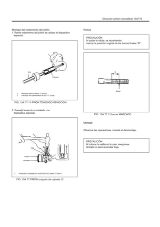 Dirección (piñón-cremallera) 10A??5
Montaje del rodamiento del piñón
1. Retire rodamiento del piñón de utilizar el dispositivo
especial.
Rotula
PRECAUCIÓN
Al quitar la rótula, se recomienda
marcar la posición original de las barras finales "B".
Uno
Febrero
B
1.
2.
Hammer inercia 09930 ?? 30102
Extractor de rodamientos 09 921 ?? 20200
Maraj
FIG. 10A ?? 11 PIÑÓN TENIENDO REMOCIÓN
2. Gresaþi teniendo e instalarlo con
dispositivo especial.
FIG. 10A ?? 13 barras MARCADO
Montaje
Observar las operaciones, invierta el desmontaje.
Uno
PRECAUCIÓN
Al colocar la rejilla en la caja, asegúrese
stricaþi no para acumular buje.
1. TENIENDO ASAMBLEA DISPOSITIVO 09943 ?? 88211
FIG. 10A ?? PIÑÓN conjunto de cojinete 12
 