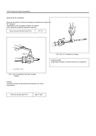 10A??6 dirección (piñón-cremallera)
Ajuste buje de cremallera
Después de apretar la tuerca del vástago completamente, afloje con ~
90 ° después
restrângeþi un par de juegos de ajuste de rotación
piñón especifica mediante dispositivo especial.
De par de giro del piñón (kg??cm) 8?? 13
Uno
FIG. 10A ?? 15 varillas de montaje
PRECAUCIÓN
Engranajes Gresaþi y cremalira antes de la instalación.
1. Llave 09944 ?? 18211
FIG. 10A ?? CONTROL DE PAR 14 SPIN
PIÑÓN
Varillas
Conecte el enlace de alimentación del bastidor con el par
especificado.
Pares de apriete (kg??cm) 680 ?? 980
 