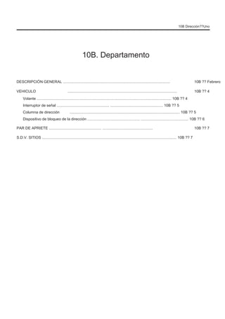 10B Dirección??Uno
10B. Departamento
DESCRIPCIÓN GENERAL ......................................................................................................
VEHICULO ........................................................................................................
10B ?? Febrero
10B ?? 4
Volante ................................................................................................................................ 10B ?? 4
Interruptor de señal .................................................. .................................................. 10B ?? 5
Columna de dirección ......................................................................................................... 10B ?? 5
10B ?? 7
Dispositivo de bloqueo de la dirección .................................................. ............................................. 10B ?? 6
PAR DE APRIETE .................................................. ................................................
S.D.V. SITIOS ................................................................................................................................ 10B ?? 7
 
