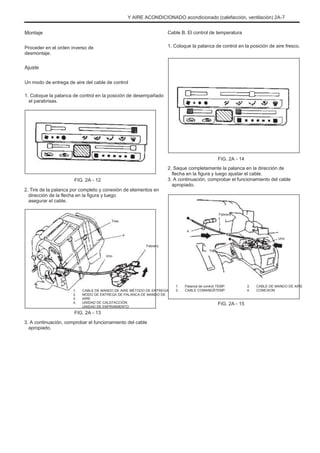 Y AIRE ACONDICIONADO acondicionado (calefacción, ventilación) 2A-7
Montaje
Proceder en el orden inverso de
desmontaje.
Cable B. El control de temperatura
1. Coloque la palanca de control en la posición de aire fresco.
Ajuste
Un modo de entrega de aire del cable de control
1. Coloque la palanca de control en la posición de desempañado
el parabrisas.
FIG. 2A - 14
2. Saque completamente la palanca en la dirección de
flecha en la figura y luego ajustar el cable.
3. A continuación, comprobar el funcionamiento del cable
apropiado.
FIG. 2A - 12
2. Tire de la palanca por completo y conexión de elementos en
dirección de la flecha en la figura y luego
asegurar el cable.
Tres
4
Febrero
Uno
Febrero
4
Uno
Tres
1.
2.
3.
4.
CABLE DE MANDO DE AIRE MÉTODO DE ENTREGA
MODO DE ENTREGA DE PALANCA DE MANDO DE
AIRE
UNIDAD DE CALEFACCIÓN
UNIDAD DE ENFRIAMIENTO
1.
2.
Palanca de control TEMP.
CABLE COMANDÃTEMP.
3.
4.
CABLE DE MANDO DE AIRE
CONEXION
FIG. 2A - 15
FIG. 2A - 13
3. A continuación, comprobar el funcionamiento del cable
apropiado.
 