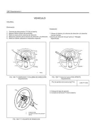 10B??Departamento 4
VEHICULO
VOLANUL
Eliminación
1.
2.
3.
4.
5.
Terminal de desconexión (??) De la batería.
Bellows Retire la llave de encendido.
Retire la tuerca de la columna de dirección.
Marque la posición de la columna de dirección y la dirección.
Retire el volante utilizando el dispositivo especial.
Instalación
1. Alinee el volante y la columna de dirección a la derecha
marcas hechas.
Columna de dirección de par tuerca 2. ªtrângeþi
especificado.
Uno
1. Maraj
FIG. 10B ?? 6 MARCADO Y COLUMNA DE DIRECCIÓN
Departamento
FIG. 10B ?? Columna tuerca 8 DE APRIETE
Departamento
Par de apriete de la tuerca (kg??m)
2.50 ?? 4.50
Uno
Febrero
3. Coloque la tapa de ignición.
4. Conecte el terminal (??) De la batería.
1.
2.
CONDUCCIÓN
VOLANTE EXTRACTOR (09.944??
36010)
FIG. 10B ?? 7 VOLANTE DE REMOCION
 