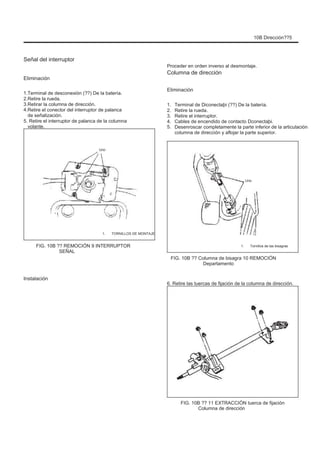 10B Dirección??5
Señal del interruptor
Eliminación
Terminal de desconexión (??) De la batería.
Retire la rueda.
Retirar la columna de dirección.
Retire el conector del interruptor de palanca
de señalización.
5. Retire el interruptor de palanca de la columna
volante.
Uno
Proceder en orden inverso al desmontaje.
Columna de dirección
Eliminación
1.
2.
3.
4.
5.
1.
2.
3.
4.
Terminal de Diconectaþi (??) De la batería.
Retire la rueda.
Retire el interruptor.
Cables de encendido de contacto Dconectaþi.
Desenroscar completamente la parte inferior de la articulación
columna de dirección y aflojar la parte superior.
Uno
1. TORNILLOS DE MONTAJE
1. Tornillos de las bisagras
FIG. 10B ?? REMOCIÓN 9 INTERRUPTOR
SEÑAL
FIG. 10B ?? Columna de bisagra 10 REMOCIÓN
Departamento
6. Retire las tuercas de fijación de la columna de dirección.
Instalación
FIG. 10B ?? 11 EXTRACCIÓN tuerca de fijación
Columna de dirección
 