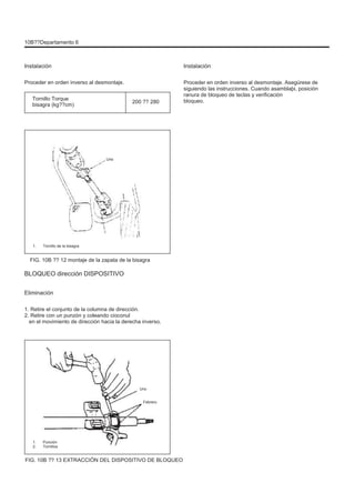 10B??Departamento 6
Instalación
Proceder en orden inverso al desmontaje.
Tornillo Torque
bisagra (kg??cm)
200 ?? 280
Instalación
Proceder en orden inverso al desmontaje. Asegúrese de
siguiendo las instrucciones. Cuando asamblaþi, posición
ranura de bloqueo de teclas y verificación
bloqueo.
Uno
1. Tornillo de la bisagra
FIG. 10B ?? 12 montaje de la zapata de la bisagra
BLOQUEO dirección DISPOSITIVO
Eliminación
1. Retire el conjunto de la columna de dirección.
2. Retire con un punzón y coleando cioconul
en el movimiento de dirección hacia la derecha inverso.
Uno
Febrero
1.
2.
Punción
Tornillos
FIG. 10B ?? 13 EXTRACCIÓN DEL DISPOSITIVO DE BLOQUEO
 