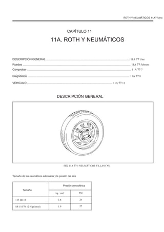 ROTH Y NEUMÁTICOS 11A??Uno
CAPÍTULO 11
11A. ROTH Y NEUMÁTICOS
DESCRIPCIÓN GENERAL ............................................................................................................. 11A ?? Uno
Ruedas ............................................................................................................................................. 11A ?? Febrero
Comprobar ........................................................................................................................................ 11A ?? 7
Diagnóstico ..................................................................................................................................... 11A ?? 8
VEHICULO ............................................................................................................... 11A ?? 11
DESCRIPCIÓN GENERAL
FIG. 11A ?? 1 NEUMÁTICOS Y LLANTAS
Tamaño de los neumáticos adecuada y la presión del aire
Presión atmosférica
Tamaño
135 SR 12
SR 155/70 12 (Opcional)
kg / cm2
1.8
1.9
PSI
26
27
 