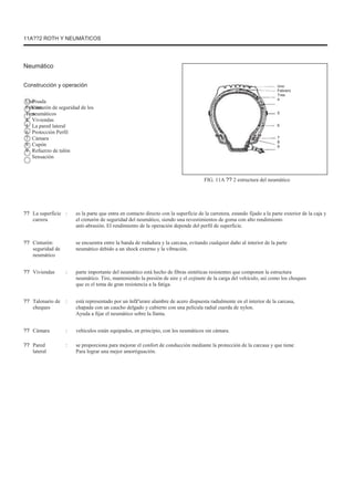 11A??2 ROTH Y NEUMÁTICOS
Neumático
Construcción y operación
Uno
Febrero
Tres
4
5
6
7
8
9
Pisada
Cinturón de seguridad de los
neumáticos
Viviendas
La pared lateral
Protección Perfil
Cámara
Cupón
Refuerzo de talón
Sensación
Uno
Febrero
Tres
4
5
6
7
8
9
FIG. 11A ?? 2 estructura del neumático
?? La superficie
carrera
: es la parte que entra en contacto directo con la superficie de la carretera, estando fijado a la parte exterior de la caja y
el cinturón de seguridad del neumático, siendo una revestimientos de goma con alto rendimiento
anti-abrasión. El rendimiento de la operación depende del perfil de superficie.
se encuentra entre la banda de rodadura y la carcasa, evitando cualquier daño al interior de la parte
neumático debido a un shock externo y la vibración.
parte importante del neumático está hecho de fibras sintéticas resistentes que componen la estructura
neumático. Tire, manteniendo la presión de aire y el cojinete de la carga del vehículo, así como los choques
que es el tema de gran resistencia a la fatiga.
está representado por un înfãºurare alambre de acero dispuesta radialmente en el interior de la carcasa,
chapada con un caucho delgado y cubierto con una película radial cuerda de nylon.
Ayuda a fijar el neumático sobre la llanta.
vehículos están equipados, en principio, con los neumáticos sin cámara.
se proporciona para mejorar el confort de conducción mediante la protección de la carcasa y que tiene
Para lograr una mejor amortiguación.
?? Cinturón:
seguridad de
neumático
Viviendas :
??
?? Talonario de
cheques
:
??
??
Cámara
Pared
lateral
:
:
 