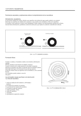 11A??4 ROTH Y NEUMÁTICOS
Fenómenos asociados y explicaciones sobre el comportamiento de los neumáticos
Hidroplanarea, aquaplaning
El movimiento rápido del ºoselele vehículo cuya superficie está cubierta de agua, puede conducir a un contacto
llanta baja con superficie de rodadura de la carretera, lo que resulta en los neumáticos a flote en la superficie
La carretera. Esta condición se conoce como hidroplanare. Puede conducir a un funcionamiento anormal de los frenos,
tracción fuerza disminución y pérdida de control de la dirección, que implica la condición vulnerable del vehículo.
Velocidad LEJOS
MUY ALTA
LEJOS baja velocidad
FIG. 11A ?? 5 HIDROPLANAREA
Formación Wave
Cuando se conduce, el neumático estaba en movimiento, deformación
repetida
MATH, reanudar el movimiento de rodadura. Entonces
Cuando la rotación de la rueda aumenta la velocidad, la siguiente
deformar el neumático que debe ser aplicado antes de reanudar la última
deformaþii dará lugar a la formación de una onda que aparece
el área de contacto entre las superficies de los neumáticos y de la carretera.
Presión
Low neumático puede conducir a una ola
más grave.
Las principales causas que llevan a la disminución
-La vida del neumático:
1. estilo de conducción del conductor y obiºnuinþa a
conducir;
2. El estado de la carretera, la carretera;
3. La presión del aire dentro del neumático;
4. El estado de carga del vehículo;
5. ruedas geometría - frente;
6. ruedas de equilibrio;
7. velocidad;
8. amortiguación suspensión conjunto.
FIG. 11A ?? 6 FORMACIÓN VELO
 