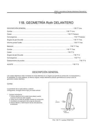 JENÞI y neumáticos (llantas delanteras Geometría)
11B??Uno
11B. GEOMETRÍA Roth DELANTERO
DESCRIPCIÓN GENERAL ............................................................................................................ 11B ?? Uno
Comba ........................................................................................................................... 11B ?? Uno
Caster ............................................................................................................................... 11B ?? Febrero
Convergencia .................................................................................................................................. 11B ?? Febrero
Ángulo de giro Knuckle .................................................................................................................. 11B ?? Tres
Informe pivote husillo ...................................................................................................................... 11B ?? Tres
Medición ................................................................................................................................. 11B ?? Tres
Comba ........................................................................................................................... 11B ?? Tres
Caster ............................................................................................................................... 11B ?? 4
Ángulo de giro Knuckle .................................................................................................................. 11B ?? 4
Convergencia .................................................................................................................................. 11B ?? 4
Deslizamiento de prueba ............................................................................................................................. 11B ?? 5
AJUSTE ....................................................................................................................................... 11B ?? 5
DESCRIPCIÓN GENERAL
Las ruedas delanteras están montadas en el eje delantero en un ángulo que permite la conducción, la manipulación y
la estabilidad. En otras palabras, la relación angular ruedas delanteras posición geométrica se conoce como el
geometría ruedas delantera.
Comba
La pendiente de la rueda interior y exterior
consiguiente, el ángulo entre el eje y la rueda vertical.
* Camber Importancia
1. Evita la apertura de la rueda hacia abajo cuando
cuando el vehículo está cargado.
2. evitar que la rueda de escape durante la conducción.
3. Contribuir a la operación de la caja de dirección.
4. Evita la flexión o deformación de las articulaciones
la dirección.
AXA
Rueda
A
CUERPO
90
Comba
POSITIVO
FIG. 11B ?? 1 camber POSITIVO
 