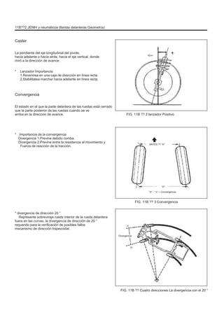 11B??2 JENÞI y neumáticos (llantas delanteras Geometría)
Caster
La pendiente del eje longitudinal del pivote,
hacia adelante o hacia atrás, hacia el eje vertical, donde
miró a la dirección de avance.
* Lanzador Importancia
1.Revenirea en una caja de dirección en línea recta
2.Stabilitatea marchar hacia adelante en línea recta
Convergencia
El estado en el que la parte delantera de las ruedas está cerrado
que la parte posterior de las ruedas cuando se ve
arriba en la dirección de avance. FIG. 11B ?? 2 lanzador Positivo
* Importancia de la convergencia
Divergencia 1.Previne debido comba.
Divergencia 2.Previne entre la resistencia al movimiento y
Fuerza de reacción de la tracción.
ANTES ?? "A"
"B"
"B" - "A" = Convergencia
FIG. 11B ?? 3 Convergencia
* divergencia de dirección 20 °
Represente sobreviraje rueda interior de la rueda delantera
fuera en las curvas, la divergencia de dirección de 20 °
requerido para la verificación de posibles fallos
mecanismo de dirección trapezoidal.
18
Divergencia
20
FIG. 11B ?? Cuatro direcciones La divergencia con el 20 °
 