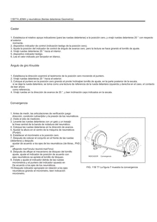11B??4 JENÞI y neumáticos (llantas delanteras Geometría)
Caster
1. Establezca el rotativo apoya indicadores (para las ruedas delanteras) a la posición cero, y viraþi ruedas delanteras 20 ° con respecto
al exterior
riormente.
2. dispositivo indicador de control (indicación testigo de la posición cero).
3. Ajuste la posición del indicador de control de ángulo de avance cero, pero la lectura se hace girando el tornillo de ajuste.
4. Viraþi ruedas delanteras 20 ° hacia el interior.
5. dispositivo indicador testigo.
6. Lea el valor indicado por lanzador en blanco.
Ángulo de giro Knuckle
1. Establezca la dirección examinó el testimonio de la posición cero moviendo el puntero.
2. Viraþi ruedas delanteras 20 ° hacia el exterior.
3. Coloque el puntero en la posición cero girando el pivote înclinaþiei tornillo de ajuste, en la parte posterior de la escala,
si se deja la rueda delantera, se toma como una lectura de referencia de la rueda delantera izquierda y derecha en el caso, el contacto
de leer ahora
como referencia.
4. Viraþi ruedas en la dirección de avance de 20 °, y leer inclinación capo indicados en la escala.
Convergencia
1. Antes de medir, las articulaciones de verificación juego
dirección, condición rulmenþilor y la presión de los neumáticos.
2. Visite el sitio de medición.
3. Levante las ruedas delanteras con un gato y un trasaþi
la línea central de la banda de rodadura del neumático.
4. Coloque las ruedas delanteras en la dirección de avance.
5. Ajustar la altura en el centro de la máquina de neumáticos
(Punþii).
6. Establecer el micrómetro a la posición cero.
7. Después de colocar el conjunto en el frente de las ruedas
(delantera) y después
ajustar de acuerdo a los ejes de los neumáticos (de libras., PhD.)
por
aflojando manºonului reunirá manºonul.
8. Después de aflojar el mecanismo de bloqueo del tornillo
ajuste, ajuste el indicador de posición de acuerdo con
ejes neumáticos se apriete el tornillo de bloqueo.
9. Instale y ajuste el indicador detrás de las ruedas
micrómetros y el puntero del indicador opuesto en
De acuerdo a los ejes de los neumáticos.
10.Después indicador apropiado en relación a los ejes
neumáticos girando el micrómetro, leen indicación
micrómetro.
INDICADOR Convergencia
FIG. 11B ?? La figura 7 muestra la convergencia
 