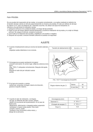 JENÞI y neumáticos (llantas delanteras Geometría) 11B??5
Patín PRUEBA
Es una prueba de la geometría de las ruedas, si se ajusta correctamente, y se realiza mediante la medición de
el tamaño derrape cuando el vehículo pasa lentamente en el banco de pruebas. El valor por defecto de derrape
es inferior a 5 m, para una distancia de 1 kilometro recorrido. Se utilizan dos tipos de indicadores: la
cilíndrica y los que tienen la indicación remota.
1. Coloque el vehículo en la unidad de estado, a lo largo del eje probador.
2. Pasar la zona de ensayo deberá hacerse lentamente y durante la realización de la prueba y no viraþi no frânaþi
vehículo. No cargue el vehículo, excepto el conductor.
3. Lea el valor en el después de la prueba y establecer si es positivo o negativo.
4. Después de la prueba, conecte el teclado utilizando el pasador de seguridad.
AJUSTE
?? Cuando el deslizamiento está por encima de tamaño estándar,
con-
vergenþa ruedas delanteras no es correcta.
Tamaño de deslizamiento (mm) En 0,5 ± 1,5
500-800KG??CM
?? Convergencia se ajusta cambiando la longitud
conexión de la barra. En primer lugar, afloje los extremos de la
barra
(Stg., PhD.) Y colóquelas correctamente. Después del ajuste,
apriete
bloquear el valor del par indicado nueces
apriete.
FIG. 11B ?? Convergencia 8 AJUSTE
?? Si la barra de conexión o cambio
varilla final, comprobar el ángulo máximo de dirección,
girando el soporte rotatorio.
Ángulo máximo de giro (°)
Dentro
Al aire libre
40
35
?? Cuando el valor de inclinación, o el ángulo
de fuga, es diferente del valor normal, verificar
debido a la ocurrencia de la perturbación. En el caso de
destrucción,
aflojamiento, deformación o desgaste partes suspensión
reemplazar o reparar estas piezas. Para medir
correcta, avance, puede
Verifique si hay movimiento varias veces, y
debajo de la carrocería.
Convergencia (mm)
Desnivel (°)
El ángulo de escape (°)
Pivot (°)
1 ± 2
0 ° 30 '± 1 °
3 ° 35 '± 1 °
12.5
 