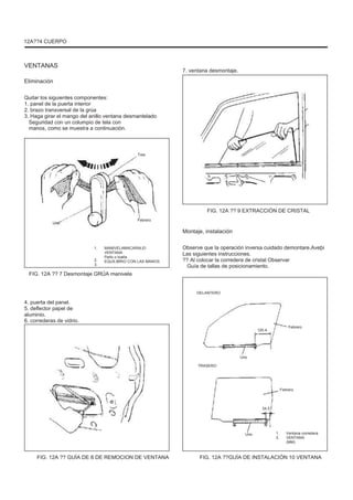 12A??4 CUERPO
VENTANAS
Eliminación
Quitar los siguientes componentes:
1. panel de la puerta interior
2. brazo transversal de la grúa
3. Haga girar el mango del anillo ventana desmantelado
Seguridad con un columpio de tela con
manos, como se muestra a continuación.
Tres
7. ventana desmontaje.
FIG. 12A ?? 9 EXTRACCIÓN DE CRISTAL
Uno
Febrero
Montaje, instalación
1.
2.
3.
MANIVELAMACARALEI
VENTANA
Paño o toalla
EQUILIBRIO CON LAS MANOS
FIG. 12A ?? 7 Desmontaje GRÚA manivela
Observe que la operación inversa cuidado demontare.Aveþi
Las siguientes instrucciones.
?? Al colocar la corredera de cristal Observar
Guía de tallas de posicionamiento.
DELANTERO
4. puerta del panel.
5. deflector papel de
aluminio.
6. correderas de vidrio.
120.4
Febrero
Uno
TRASERO
Febrero
34.5
Uno 1.
2.
Ventana corredera
VENTANA
(MM)
FIG. 12A ?? GUÍA DE 8 DE REMOCION DE VENTANA FIG. 12A ??GUÍA DE INSTALACIÓN 10 VENTANA
 