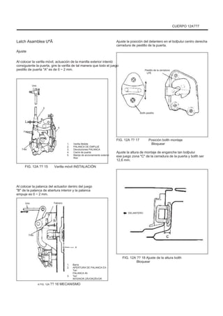 CUERPO 12A??7
Latch Asamblea UªÃ
Ajuste
Al colocar la varilla móvil, actuación de la manilla exterior intentó
consiguiente la puerta, gire la varilla de tal manera que todo el juego
pestillo de puerta "A" es de 0 ~ 2 mm.
Ajuste la posición del delantero en el bolþului centro derecha
cerradura de pestillo de la puerta.
Pestillo de la cerradura
UªÃ
Uno
5
Bolth pestillo
La
4
Febrero
Tres
1.
2.
3.
4.
5.
FIG. 12A ?? 15 Varilla móvil INSTALACIÓN
Varilla Mobile
PALANCA DE EMPUJE
Devoluciones PALANCA
Cierre de puerta
Manija de accionamiento exterior
Rior
FIG. 12A ?? 17 Posición bolth montaje
Bloquear
Ajuste la altura de montaje de enganche tan bolþului
ese juego zona "C" de la cerradura de la puerta y bolth ser
12,6 mm.
Al colocar la palanca del actuador dentro del juego
"B" de la palanca de abertura interior y la palanca
empuje es 0 ~ 2 mm.
Uno Febrero
DELANTERO
Tres
4
1.
2.
3.
4.FIG. 12A ?? 16 MECANISMO
Barra
APERTURA DE PALANCA EX-
Teri
PALANCA IN-
Teri
INTERIOR ZÃVORZÃVOR
FIG. 12A ?? 18 Ajuste de la altura bolth
Bloquear
 