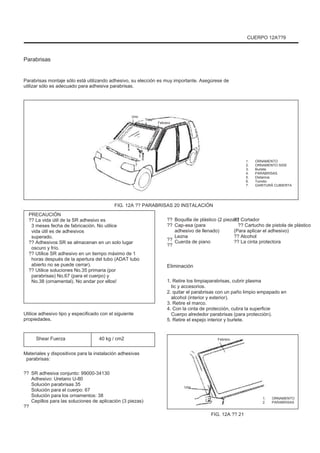 CUERPO 12A??9
Parabrisas
Parabrisas montaje sólo está utilizando adhesivo, su elección es muy importante. Asegúrese de
utilizar sólo es adecuado para adhesiva parabrisas.
Uno
Tres
Febrero
4
5
7
6
1.
2.
3.
4.
5.
6.
7.
ORNAMENTO
ORNAMENTO SIDE
Burlete
PARABRISAS
Distancia
Tornillo
GARITURÃ CUBIERTA
FIG. 12A ?? PARABRISAS 20 INSTALACIÓN
PRECAUCIÓN
?? La vida útil de la SR adhesivo es
3 meses fecha de fabricación. No utilice
vida útil es de adhesivos
superado.
?? Adhesivos SR se almacenan en un solo lugar
oscuro y frío.
?? Utilice SR adhesivo en un tiempo máximo de 1
horas después de la apertura del tubo (ADAT tubo
abierto no se puede cerrar).
?? Utilice soluciones No.35 primaria (por
parabrisas) No.67 (para el cuerpo) y
No.38 (ornamental). No andar por ellos!
Utilice adhesivo tipo y especificado con el siguiente
propiedades.
Shear Fuerza 40 kg / cm2
??
??
??
??
Boquilla de plástico (2 piezas)
Cap-asa (para
adhesivo de llenado)
Lezna
Cuerda de piano
?? Cortador
?? Cartucho de pistola de plástico
(Para aplicar el adhesivo)
?? Alcohol
?? La cinta protectora
Eliminación
1. Retire los limpiaparabrisas, cubrir plasma
tic y accesorios.
2. quitar el parabrisas con un paño limpio empapado en
alcohol (interior y exterior).
3. Retire el marco.
4. Con la cinta de protección, cubra la superficie
Cuerpo alrededor parabrisas (para protección).
5. Retire el espejo interior y burlete.
Febrero
Materiales y dispositivos para la instalación adhesivas
parabrisas:
?? SR adhesiva conjunto: 99000-34130
Adhesivo: Uretano U-80
Solución parabrisas 35
Solución para el cuerpo: 67
Solución para los ornamentos: 38
Cepillos para las soluciones de aplicación (3 piezas)
Uno
1.
2.
ORNAMENTO
PARABRISAS
??
FIG. 12A ?? 21
 