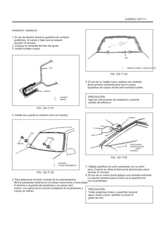 CUERPO 12A??11
Instalación. Instalación
1. El uso de alcohol, limpie la superficie de contacto
parabrisas, el cuerpo y dejar que se sequen
durante 10 minutos.
2. Coloque la ventanilla del lado del ajuste.
3. Instale burletes cuerpo.
Uno
Uno 1. SEÑALES PARA LA INSTALACIÓN
FIG. 12A ?? 29
6. El uso de un cepillo nuevo, aplique una cantidad
fluido primario suficiente para que el cuerpo
Superficie del cuerpo donde será montado burlete.
1.
2.
CUERPO
Burlete
Febrero
PRECAUCIÓN
Siga las instrucciones de instalación y durante
secado del adhesivo.
FIG. 12A ?? 27
4. Instale dos suporþi la ventana como se muestra.
Febrero
Uno
Febrero
Febrero
Uno
Uno
1.
2.
Pincel (nuevo)
Solución primaria
PARA
CUERPO
FIG. 12A ??30
1.
2.
SUPORÞI
Tornillo ORNAMENTO
FIG. 12A ?? 28
5. Para determinar el modo correcto de los asentamientos
Mira el parabrisas distancia en el cuerpo hacia arriba y hacia abajo
A derecha e izquierda del parabrisas y el cuerpo será
mismo. Los signos de la correcta instalación en el parabrisas y
cuerpo se indican.
7. Cãþaþi superficie de unión parabrisas con un paño
seco. Cuando se utiliza la licencia de alcohol para secar
durante 10 minutos.
8. El uso de un nuevo pincel aplique una cantidad suficiente
La solución primaria para el vidrio en la superficie de
unir el parabrisas.
PRECAUCIÓN
Tineþi parabrisas limpio y superficie corporal
agua, aceite y polvo, también no tocan el
gotas de miel.
 