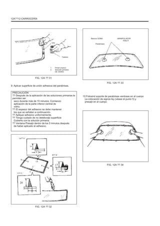 12A??12 CARROCERÍA
Bancos GOMA
Uno
Parabrisas)
(MANIPULADOR
Easy A
Febrero
1.
2.
Pincel (nuevo)
Solución primaria
DE VIDRIO
FIG. 12A ?? 31
9. Aplicar superficie de unión adhesiva del parabrisas.
PRECAUCIÓN
?? Después de la aplicación de las soluciones primarias le
permiten ser
seco durante más de 10 minutos. Comienzo
aplicación de la parte inferior central de
vidrio.
?? El espesor del adhesivo se debe mantener
los que se señalan a continuación.
?? Aplique adhesivo uniformemente.
?? Tenga cuidado de no detelioraþi superficie
Cubierto con la solución primaria.
?? Ventana Presaþi dentro de los 5 minutos después
de haber aplicado el adhesivo.
La?? A '
FIG. 12A ?? 33
10.Folosind soporte de parabrisas ventosas en el cuerpo
La colocación de signos ley (véase el punto 5) y
presaþi en el cuerpo.
14
8
A '
B
B '
C '
C?? C '
C
La
B
B?? B '
17
B '
FIG. 12A ?? 34
8
20
FIG. 12A ?? 32
 