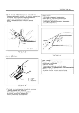CUERPO 12A??13
Tubo de dirección 11.Schimbaþi con una cabeza de tubo
Reparación para añadir adhesivo a los espacios de pegamento
insuficientes. Înlãturaþi exceso de medios adhesivos
un paño seco. Si el adhesivo se aplica a la
cuerpo o el parabrisas con un trapo para eliminar
alcohol.
PRECAUCIÓN
?? La presión del agua no puede ser alto.
?? No utilice aire comprimido para el secado
la superficie del adhesivo.
?? No utilice la lámpara de infrarrojos para secado
la superficie del adhesivo.
Uno
1. TUBO PT HEAD. Retocado
FIG. 12A ?? 35
Adornos 12.Montare.
FIG. 12A ?? 37
Tres
Uno
PRECAUCIÓN
Después de la instalación, observar
siguiendo las instrucciones.
?? No abra la puerta.
?? Mantenga pulsado con una tira de ajuste
adhesivo hasta que el adhesivo esté completamente seco.
?? 4 horas adhesivo debe ser
fortalecer no mover el coche durante 2 horas.
Febrero
1.
2.
3.
CUERPO
Burlete
ORNAMENTO
FIG. 12A ?? 36
13.Verificaþi verter estanqueidad alrededor de parabrisas
a una hora después de la instalación.
Si hay infiltraþii, seque el parabrisas y aplicar
adhesivo. Si la infiltración persiste, retire
ventana y repetir todo el procedimiento.
 