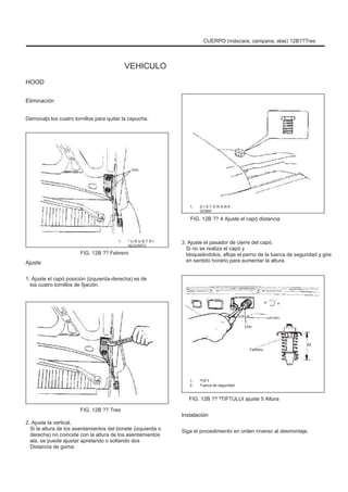 CUERPO (máscara, campana, alas) 12B??Tres
VEHICULO
HOOD
Eliminación
Demonaþi los cuatro tornillos para quitar la capucha.
Uno
1.
FIG. 12B ?? 4 Ajuste el capó distancia
D I S T O R A N Þ
GOMA
1.
FIG. 12B ?? Febrero
º U R U B T R I
ADJUNTO
Ajuste
1. Ajuste el capó posición (izquierda-derecha) es de
los cuatro tornillos de fijación.
3. Ajuste el pasador de cierre del capó.
Si no se realiza el capó y
bloqueándolos, afloje el perno de la tuerca de seguridad y gire
en sentido horario para aumentar la altura.
Uno
Febrero
42
1.
2.
ªTIFT
Tuerca de seguridad
FIG. 12B ?? ªTIFTULUI ajuste 5 Altura
FIG. 12B ?? Tres
2. Ajuste la vertical.
Si la altura de los asentamientos del bonete (izquierda o
derecha) no coincide con la altura de los asentamientos
ala, se puede ajustar apretando o soltando dos
Distancia de goma.
Instalación
Siga el procedimiento en orden inverso al desmontaje.
 