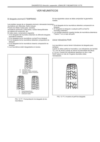 DIAGNÓSTICO dirección, suspensión, JENÞILOR Y NEUMÁTICOS 13??5
VER NEUMÁTICOS
El desgaste anormal O TEMPRANO
Las posibles causas de un desgaste anormal o demasiado temprano
neumáticos son diferentes. Estos incluyen
Presión de inflado inadecuada, nerotirea
neumáticos oportunas y adecuadas, ruedas desequilibradas
los hábitos de conducción, etc.
En tales casos, compruebe lo siguiente:
1. Si el desgaste del neumático delantero es diferente desgaste
neumáticos traseros.
2. Si el desgaste de los neumáticos curmeziºul es desigual.
3. Si el desgaste de los neumáticos delantero comparación es
desigual.
4. Si el desgaste de los neumáticos traseros comparación es
desigual.
5. Los neumáticos están desgastados en exceso.
En los siguientes casos se debe comprobar la geometría
ruedas:
1. Si el desgaste de los neumáticos delantero comparación es
desigual.
2. El desgaste es desigual a cualquier perfil curmeziºul
neumático delantero.
3. Los perfiles aparecen rayados bordes de neumáticos delanteros
??panã ?? en un lado del perfil.
Llevar indicadores Perfil
Los neumáticos nuevos tienen indicadores de desgaste para
señalizar
cuando se debe sustituir el neumático. Los indicadores son bandas
12,7 mm de ancho cuando se reduce la profundidad del dibujo
a 1,6 mm. Cuando los indicadores aparecen en dos o más
Perfil ºanþuri en más de 3 lugares neumático debe
reemplazado.
??
??
??
ESQUINA súbita
Neumático Presión insuficiente
Neumáticos rotativos incorrectos
VEHÍCULO
??
??
??
Rueda desequilibrada
NEUMÁTICOS desigual
Aceleración súbita
FIG. 13 ?? 2 muestra el perfil de desgaste
FIG. 13 ?? 1 Comprobación de desgaste de los
neumáticos
 