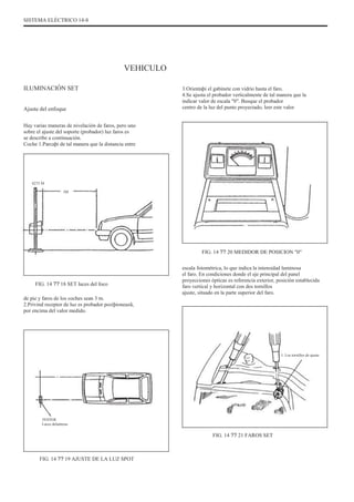 SISTEMA ELÉCTRICO 14-8
VEHICULO
ILUMINACIÓN SET
Ajuste del enfoque
Hay varias maneras de nivelación de faros, pero uno
sobre el ajuste del soporte (probador) luz faros es
se describe a continuación.
Coche 1.Parcaþi de tal manera que la distancia entre
3.Orientaþi el gabinete con vidrio hasta el faro.
4.Se ajusta el probador verticalmente de tal manera que la
indicar valor de escala "0". Busque el probador
centro de la luz del punto proyectado, leer este valor
0275 M
3M
FIG. 14 ?? 20 MEDIDOR DE POSICION "0"
escala fotométrica, lo que indica la intensidad luminosa
el faro. En condiciones donde el eje principal del panel
proyecciones ópticas es referencia exterior, posición establecida
faro vertical y horizontal con dos tornillos
ajuste, situado en la parte superior del faro.
FIG. 14 ?? 18 SET luces del foco
de pie y faros de los coches sean 3 m.
2.Privind receptor de luz es probador poziþioneazã,
por encima del valor medido.
1. Los tornillos de ajuste
TESTER
Luces delanteras
FIG. 14 ?? 21 FAROS SET
FIG. 14 ?? 19 AJUSTE DE LA LUZ SPOT
 